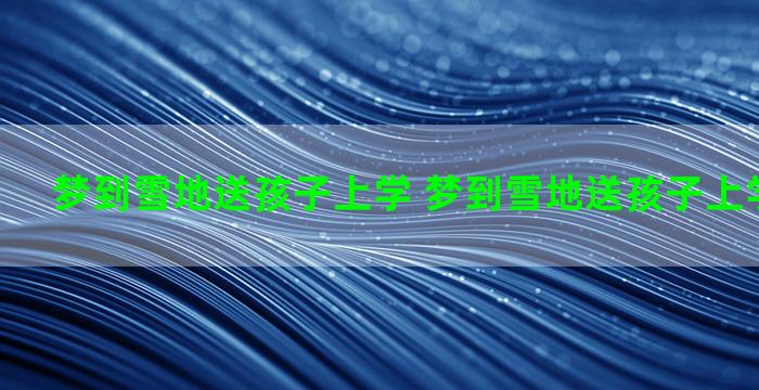 梦到雪地送孩子上学 梦到雪地送孩子上学什么意思